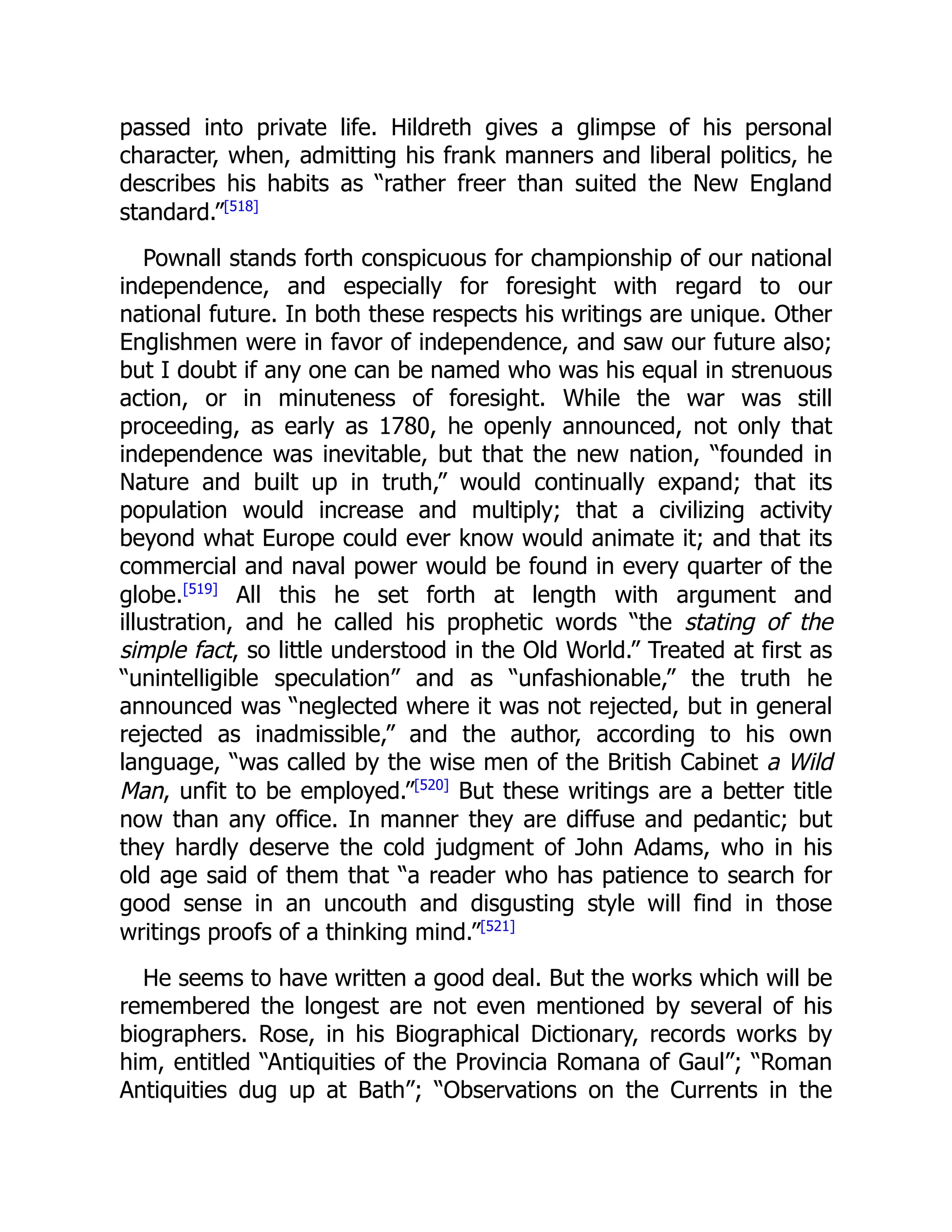 passed into private life. Hildreth gives a glimpse of his personal
character, when, admitting his frank manners and liberal politics, he
describes his habits as “rather freer than suited the New England
standard.”[518]
Pownall stands forth conspicuous for championship of our national
independence, and especially for foresight with regard to our
national future. In both these respects his writings are unique. Other
Englishmen were in favor of independence, and saw our future also;
but I doubt if any one can be named who was his equal in strenuous
action, or in minuteness of foresight. While the war was still
proceeding, as early as 1780, he openly announced, not only that
independence was inevitable, but that the new nation, “founded in
Nature and built up in truth,” would continually expand; that its
population would increase and multiply; that a civilizing activity
beyond what Europe could ever know would animate it; and that its
commercial and naval power would be found in every quarter of the
globe.[519]
All this he set forth at length with argument and
illustration, and he called his prophetic words “the stating of the
simple fact, so little understood in the Old World.” Treated at first as
“unintelligible speculation” and as “unfashionable,” the truth he
announced was “neglected where it was not rejected, but in general
rejected as inadmissible,” and the author, according to his own
language, “was called by the wise men of the British Cabinet a Wild
Man, unfit to be employed.”[520]
But these writings are a better title
now than any office. In manner they are diffuse and pedantic; but
they hardly deserve the cold judgment of John Adams, who in his
old age said of them that “a reader who has patience to search for
good sense in an uncouth and disgusting style will find in those
writings proofs of a thinking mind.”[521]
He seems to have written a good deal. But the works which will be
remembered the longest are not even mentioned by several of his
biographers. Rose, in his Biographical Dictionary, records works by
him, entitled “Antiquities of the Provincia Romana of Gaul”; “Roman
Antiquities dug up at Bath”; “Observations on the Currents in the
 