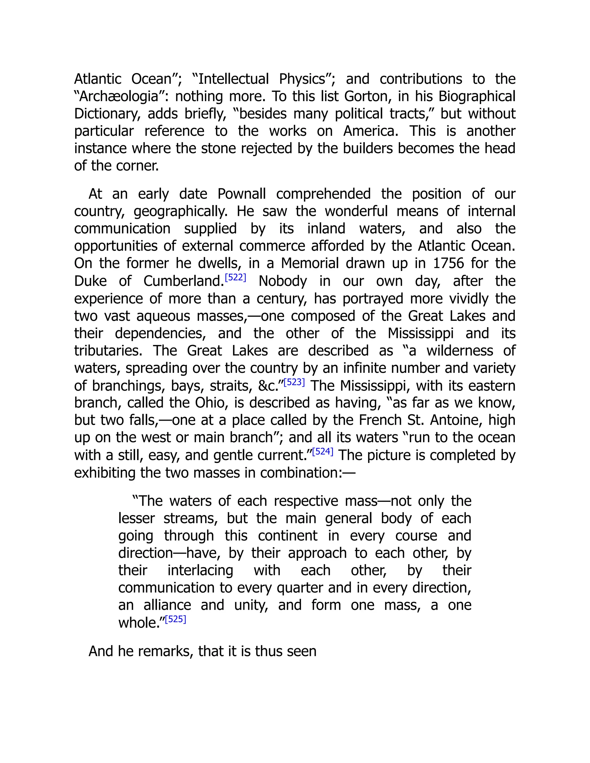 Atlantic Ocean”; “Intellectual Physics”; and contributions to the
“Archæologia”: nothing more. To this list Gorton, in his Biographical
Dictionary, adds briefly, “besides many political tracts,” but without
particular reference to the works on America. This is another
instance where the stone rejected by the builders becomes the head
of the corner.
At an early date Pownall comprehended the position of our
country, geographically. He saw the wonderful means of internal
communication supplied by its inland waters, and also the
opportunities of external commerce afforded by the Atlantic Ocean.
On the former he dwells, in a Memorial drawn up in 1756 for the
Duke of Cumberland.[522]
Nobody in our own day, after the
experience of more than a century, has portrayed more vividly the
two vast aqueous masses,—one composed of the Great Lakes and
their dependencies, and the other of the Mississippi and its
tributaries. The Great Lakes are described as “a wilderness of
waters, spreading over the country by an infinite number and variety
of branchings, bays, straits, &c.”[523]
The Mississippi, with its eastern
branch, called the Ohio, is described as having, “as far as we know,
but two falls,—one at a place called by the French St. Antoine, high
up on the west or main branch”; and all its waters “run to the ocean
with a still, easy, and gentle current.”[524]
The picture is completed by
exhibiting the two masses in combination:—
“The waters of each respective mass—not only the
lesser streams, but the main general body of each
going through this continent in every course and
direction—have, by their approach to each other, by
their interlacing with each other, by their
communication to every quarter and in every direction,
an alliance and unity, and form one mass, a one
whole.”[525]
And he remarks, that it is thus seen
 