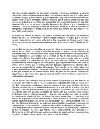 Los niños desde pequeños se les deben fomentar el amor por la lectura, y para tal
objetivo es indispensable enseñarles a leer por medio de cuentos sencillos y ojala estos
contengan dibujos, grabarse la voz y que se generen preguntan a medida que leen son
buenos métodos para empezar a reforzar el gusto por la lectura. Otras técnicas para
motivar en la lectura a los niños son: predicarles con el ejemplo, leerles en voz alta,
regalarles libros sobre su tema preferido, llevarlos a la biblioteca y enriquecerles su
biblioteca. Todos los métodos o técnicas anteriores ayudaran al niño a estimular su
inteligencia, imaginación y creatividad, de tal forma que tendrá más posibilidades de
tener éxito en el estudio.
No basta con motivar en el niño una actitud favorable hacia la lectura, de lo que se
trata es de crear un sólido vinculo. Formar hábitos de lectura “es lograr que el individuo
recurra regularmente por propia voluntad, a los materiales de lectura como medio
eficaz para satisfacer sus demandas cognoscitivas y de esparcimiento” (Andricaín S.,
1995).
Una de las formas más sencillas para que los niños se conviertan en amantes a la
lectura es por medio de cuentos infantiles, entendiendo estos cuentos infantiles no
solamente como los libros físicos de hace varios años, sino que ahora se incorpora una
nueva modalidad de aprendizaje con la entrada de los medios audiovisuales y las
nuevas tecnologías, los cuales estos cuentos que anteriormente nos lo narraba
nuestros padres o abuelos ahora lo hacen los computadores, haciendo de estos una
experiencia más interactiva para los niños puesto que se pueden escuchar, ver y leer al
mismo, con el objetivo que los niños adquieran destrezas cognoscitivas, aprendiendo a
leer bien y a desarrollar el nivel de observación. Pero esta forma de inculcar el amor a
la lectura no siempre es eficaz, ya que los niños a veces se limitan solo a escuchar y no
a leer, por lo tanto es ahí donde debería entrar el papel de los padres, haciéndoles
seguimiento a los niños para que se logre el objetivo que pretenden estas nuevas
modalidades educativas.
Con la entrada del internet y de los computadores se pensaría que las lecturas se
realizarían por estos medios y ya no con los libros impresos, teniendo en cuenta que
con las herramientas nombradas tenemos acceso a una gran cantidad de libros
digitales para leer sin la necesidad de desplazarnos a una biblioteca u otro lugar para
conseguir la lectura que necesitamos o que queremos, el problema está que con estas
tecnologías aparecen grandes cantidades de información que muchas veces resultan
en lecturas light o lecturas basuras y que no nos aportan en nada a nuestro
enriquecimiento intelectual. Otro problema de estas tecnologías con respecto a la
lectura, es el problema de la visión donde la retina empieza a disminuir y a contraer
cuando pasamos largas horas frente a un computador, y por último, los libros impresos
son más fáciles de transportar, su lectura se puede realizar en cualquier momento, en
cualquier lugar, si necesidad de conexiones, electricidad, implementos auxiliares, etc.
Claro está que no todo es malo cuando se realizan lecturas de forma digital, pensando
en que la mayoría de libros que habitan en la nube (Internet) son gratuitos y a
diferencia de los libros físicos que son hecho a base de papel no traen consecuencias
negativas para el medio ambiente producto de la tala de árboles.
 