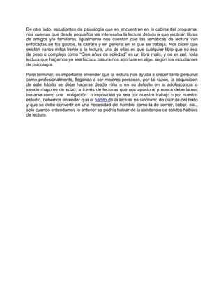 De otro lado, estudiantes de psicología que en encuentran en la cabina del programa,
nos cuentan que desde pequeños les interesaba la lectura debido a que recibían libros
de amigos y/o familiares. Igualmente nos cuentan que las temáticas de lectura van
enfocadas en los gustos, la carrera y en general en lo que se trabaja. Nos dicen que
existen varios mitos frente a la lectura, una de ellas es que cualquier libro que no sea
de peso o complejo como “Cien años de soledad” es un libro malo, y no es así, toda
lectura que hagamos ya sea lectura basura nos aportara en algo, según los estudiantes
de psicología.
Para terminar, es importante entender que la lectura nos ayuda a crecer tanto personal
como profesionalmente, llegando a ser mejores personas, por tal razón, la adquisición
de este hábito se debe hacerse desde niño o en su defecto en la adolescencia o
siendo mayores de edad, a través de lecturas que nos apasione y nunca deberíamos
tomarse como una obligación o imposición ya sea por nuestro trabajo o por nuestro
estudio, debemos entender que el hábito de la lectura es sinónimo de disfrute del texto
y que se debe convertir en una necesidad del hombre como la de comer, beber, etc.,
solo cuando entendamos lo anterior se podría hablar de la existencia de solidos hábitos
de lectura.
 