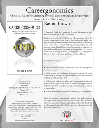 Careergonomics
 A Practical Guide for Mastering Personal Development and Employment
                       Success in the 21st Century
                                                          Rashid Brown
                                                          A Practical Guide for Mastering Personal Development and
                                                          Employment Success in the 21st Century
                                                          In a period of economic instability and job uncertainty, it is of the
                                                          utmost importance to know how to think strategically about your
                                                          personal development in order to ensure success in the 21st-century
                                                          work environment. Global, lifelong learning professional and
                                                          seasoned trainer Rashid Brown brings his expertise to readers in his
                                                          new work-based learning guidebook, Careergonomics: A Practical
                                                          Guide for Mastering Personal Development and Employment
                                                          Success in the 21st Century (published by AuthorHouse).


                                                          Careergonomics will:


                                                          • Educate readers on how to play an active role in self-development
                                                          in terms of career
                                                          • Assist readers in developing a personal concept of career
                                                          construction by relating developmental tasks, vocational transitions
                                                          and individual knowledge, skills
             Careergonomics                               • Help readers understand, adapt and connect to the employer’s
              Rashid Brown                                perception and expectation as well as understand the professional
                140 Pages                                 and technical skills needed to succeed in the changing workforce
 6x9 Paperback ISBN: 978-1-4490-0816-1                    or marketplace
              August 2009
          Suggested Retail Price:                         • Increase productivity, motivation, leadership and employability
               $17.95 (SC)
                                                          Ideal for students, professionals, schools and policy-makers,
            You can order Careergonomics
                                                          Careergonomics injects personal responsibility into workforce
     through Ingram’s Books in Print Database,            effectiveness and job satisfaction, providing readers with the ability
directly from the publisher at www.authorhouse.com        to take personal ownership of their career and life and become the
or through the book order hotline at (888) 280-7715       person they want to be.
     Typical Ordering Time: 7-10 Business Days
  * This book is also available at your local retailer.

         For media review copies, please call
                  1-800-839-8640
                      or email
          pressreleases@authorhouse.com
 