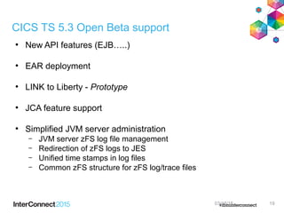 CICS TS 5.3 Open Beta support
●
New API features (EJB…..)
●
EAR deployment
●
LINK to Liberty - Prototype
●
JCA feature support
●
Simplified JVM server administration
– JVM server zFS log file management
– Redirection of zFS logs to JES
– Unified time stamps in log files
– Common zFS structure for zFS log/trace files
03/18/15 19
 