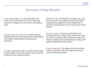 21 © 2012 IBM Corporation
Summary of Key Benefits
Local. Lightweight. Fast. Web Applications run
locally in CICS with direct access to CICS data and
resources. No adapters, no converters, same address
space.
Standard tools for developers. Familiar, industry
standard tools with Eclipse and Dynamic Web Projects.
CICS Explorer SDK enhances the deployment
experience.
Portable. Presentation logic in Servlets, business logic
in OSGi bundles. Servlets are portable across runtimes.
Bundles provide componentization.
Modular design. Architected in a modular way using
OSGi, the server only enables and starts the features
required by the applications and configuration. If
you're not using a feature, it won't start in your server
runtime
Dynamic runtime. Features can be added to the
server dynamically, using the OSGi framework, while
the server is running, with zero downtime and server
restarts. Similarly server and application config can be
updated without the need to restart.
Eclipse based tools. The eclipse tools for the Liberty
Profile are small and very well integrated with the
Liberty Profile environment
 