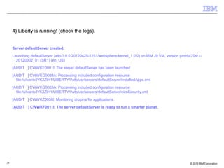 26 © 2012 IBM Corporation
4) Liberty is running! (check the logs).
Server defaultServer created.
Launching defaultServer (wlp-1.0.0.20120428-1251/websphere-kernel_1.0.0) on IBM J9 VM, version pmz6470sr1-
20120302_01 (SR1) (en_US)
[AUDIT ] CWWKE0001I: The server defaultServer has been launched.
[AUDIT ] CWWKG0028A: Processing included configuration resource:
file:/u/ivanh/IYK3ZIH1/LIBERTY1/wlp/usr/servers/defaultServer/installedApps.xml
[AUDIT ] CWWKG0028A: Processing included configuration resource:
file:/u/ivanh/IYK3ZIH1/LIBERTY1/wlp/usr/servers/defaultServer/cicsSecurity.xml
[AUDIT ] CWWKZ0058I: Monitoring dropins for applications.
[AUDIT ] CWWKF0011I: The server defaultServer is ready to run a smarter planet.
 