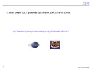 27 © 2012 IBM Corporation
5) Install Eclipse 3.6.2 - preferably JEE version, but Classic will suffice.
http://www.eclipse.org/downloads/packages/release/helios/sr2
 
