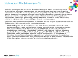 Notices and Disclaimers (con’t)
Information concerning non-IBM products was obtained from the suppliers of those products, their published
announcements or other publicly available sources. IBM has not tested those products in connection with this
publication and cannot confirm the accuracy of performance, compatibility or any other claims related to non-IBM
products. Questions on the capabilities of non-IBM products should be addressed to the suppliers of those products.
IBM does not warrant the quality of any third-party products, or the ability of any such third-party products to
interoperate with IBM’s products. IBM expressly disclaims all warranties, expressed or implied, including but not
limited to, the implied warranties of merchantability and fitness for a particular purpose.
The provision of the information contained herein is not intended to, and does not, grant any right or license under any
IBM patents, copyrights, trademarks or other intellectual property right.
• IBM, the IBM logo, ibm.com, Bluemix, Blueworks Live, CICS, Clearcase, DOORS®, Enterprise Document
Management System™, Global Business Services ®, Global Technology Services ®, Information on Demand,
ILOG, Maximo®, MQIntegrator®, MQSeries®, Netcool®, OMEGAMON, OpenPower, PureAnalytics™,
PureApplication®, pureCluster™, PureCoverage®, PureData®, PureExperience®, PureFlex®, pureQuery®,
pureScale®, PureSystems®, QRadar®, Rational®, Rhapsody®, SoDA, SPSS, StoredIQ, Tivoli®, Trusteer®,
urban{code}®, Watson, WebSphere®, Worklight®, X-Force® and System z® Z/OS, are trademarks of
International Business Machines Corporation, registered in many jurisdictions worldwide. Other product and
service names might be trademarks of IBM or other companies. A current list of IBM trademarks is available on the
Web at "Copyright and trademark information" at: www.ibm.com/legal/copytrade.shtml.
 