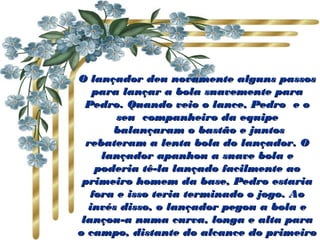 O lançador deu novamente alguns passos
   para lançar a bola suavemente para
  Pedro. Quando veio o lance, Pedro  e o
        seu  companheiro da equipe
        balançaram o bastão e juntos
  rebateram a lenta bola do lançador. O
     lançador apanhou a suave bola e
    poderia tê-la lançado facilmente ao
 primeiro homem da base, Pedro estaria
   fora e isso teria terminado o jogo. Ao
  invés disso, o lançador pegou a bola e
 lançou-a numa curva, longa e alta para
o campo, distante do alcance do primeiro
 