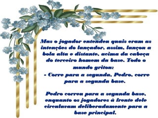 Mas o jogador entendeu quais eram as
intenções do lançador, assim, lançou a
 bola alta e distante, acima da cabeça
   do terceiro homem da base. Todo o
             mundo gritou:  
  - Corre para a segunda, Pedro, corre
          para a segunda base.

 Pedro correu para a segunda base,
 enquanto os jogadores à frente dele
 circulavam deliberadamente para a
           base principal.
 