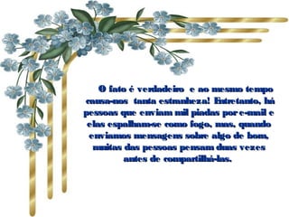    O fato é verdadeiro  e ao mesmo tempo
 causa-nos  tanta estranheza! E ntretanto, há
pessoas que enviam mil piadas por e-mail e
 elas espalham-se como fogo, mas, quando
  enviamos mensagens sobre algo de bom,
   muitas das pessoas pensam duas vezes
          antes de compartilhá-las.
 