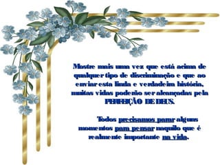 M ostre mais uma vez que está acima de
qualquer tipo de discriminação e que ao
 enviar esta linda e verdadeira história,
muitas vidas poderão ser alcançadas pela
          PRE
           E F IÇÃO DE DE   US.

          Todos precisamos parar alguns
  momentos para pensar naquilo que é
      realmente importante na vida.
 