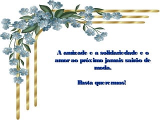 A amizade e a solidariedade e o
amor ao próximo jamais sairão de
             moda.

       Basta querermos!
 