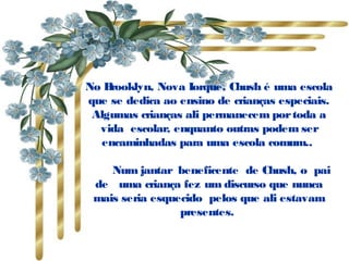 No Brooklyn, Nova Iorque, Chush é uma escola
que se dedica ao ensino de crianças especiais.
 Algumas crianças ali permanecem por toda a
  vida  escolar, enquanto outras podem ser
  encaminhadas para uma escola comum..

       Num jantar  beneficente  de Chush, o  pai
  de   uma criança fez um discurso que nunca
  mais seria esquecido  pelos que ali estavam
                   presentes.
 