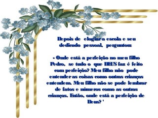 Depois de  elogiar a escola e seu
     dedicado  pessoal,  perguntou:

    - Onde está a perfeição no meu filho
  P edro,  se tudo o  que DE faz é feito
                             US
     com perfeição? M filho não  pode
                      eu
  entender as coisas como outras crianças
entendem. M filho não se pode lembrar
               eu
     de fatos e números como as outras
 crianças. E ntão, onde está a perfeição de
                   Deus? '
 