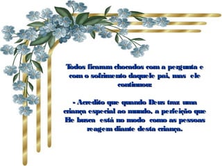 Todos ficaram chocados com a pergunta e
 com o sofrimento daquele pai, mas  ele
               continuou:

    - Acredito que quando Deus traz uma
criança especial ao mundo, a perfeição que
E busca  está no modo  como as pessoas
  le
         reagem diante desta criança.
 