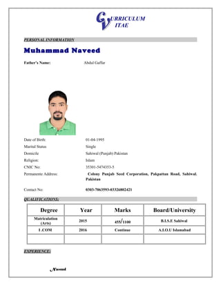 URRICULUM
ITAE
PERSONAL INFORMATION
Muhammad Naveed
Father’s Name: Abdul Gaffar
Date of Birth: 01-04-1995
Marital Status Single
Domicile Sahiwal (Punjab) Pakistan
Religion: Islam
CNIC No: 35301-5474353-5
Permanente Address: Colony Punjab Seed Corporation, Pakpattan Road, Sahiwal.
Pakistan
Contact No: 0303-7063593-03326802421
QUALIFICATIONS:
Degree Year Marks Board/University
Matriculation
(Arts)
2015 455/1100 B.I.S.E Sahiwal
I .COM 2016 Continue A.I.O.U Islamabad
EXPERIENCE:
Naveed
 