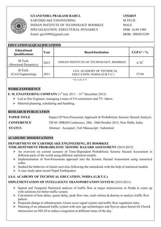 GYANENDRA PRAKASH RAHUL 13526015
EARTHQUAKE ENGINEERING M.TECH.
INDIAN INSTITUTE OF TECHNOLOGY ROORKEE MALE
SPECIALIZATION: STRUCTURAL DYNAMICS DOB: 16.09.1989
Email: gin16989@gmail.com MOB.: 9005033299
EDUCATIONALQUALIFICATIONS
Educational
Qualifications
Year Board/Institution CGPA* / %
M.Tech.
(Structural Dynamics)
2015 INDIAN INSTITUTE OF TECHNOLOGY, ROORKEE 6.76*
B.Tech.
(Civil Engineering) 2011
J.S.S. ACADEMY OF TECHNICAL
EDUCATION, NOIDA (G.B.T.U.) 57.94
*on a scale of 10
WORK EXPERIENCE
F. M. ENGINEERING COMPANY (1st
July 2011 – 31st
December 2012)
 Led as Site Engineer, managing a team of 5-6 contractors and 75+ labors.
 Material planning, scheduling and handling.
RESEARCH PUBLICATION
PAPER TITLE Impact Of Non-Poissonian Approach In Probabilistic Seismic Hazard Analysis
CONFERENCE TIFAC-IDRiM Conference, 28th –30th October 2015, New Delhi, India
STATUS Abstract : Accepted ; Full Manuscript : Submitted
ACADEMIC DISSERTATIONS
DEPARTMENT OF EARTHQUAKE ENGINEERING, IIT ROORKEE
TIME-DEPENDENT PROBABILISTIC SEISMIC HAZARD ASSESSMENT (2014-2015)
 An overview on current scenario of Time-Dependent Probabilistic Seismic Hazard Assessment in
different parts of the world using different statistical models.
 Implementation of Non-Poissonian approach into the Seismic Hazard Assessment using numerical
codes.
 Studied the behavior of cluster activities following the mainshock with the help of statistical models.
 A case study upon recent Nepal Earthquakes.
J.S.S. ACADEMY OF TECHNICAL EDUCATION, NOIDA (G.B.T.U.)
IMPLEMENTATION OF INTELLIGENT TRANSPORTATION SYSTEM (2010-2011)
 Spatial and Temporal Statistical analysis of traffic flow at major intersections in Noida to come up
with solutions for better traffic system.
 Calculation of time delay, queue delay, peak flow rate, road volume & density to analyze traffic flow
pattern.
 Proposed change in infrastructure, Green wave signal system and traffic flow regulation rules.
 Planning of an enhanced traffic system with new age technologies and flyover upon Sector-62 Chowk
intersection on NH-24 to reduce congestion at different times of the day.
 