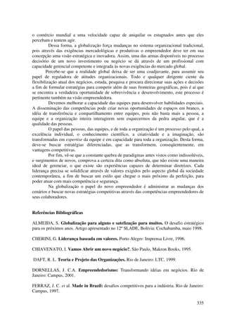 o comércio mundial a uma velocidade capaz de aniquilar os estagnados antes que eles
percebam e tentem agir.
          Dessa forma, a globalização força mudanças no sistema organizacional tradicional,
pois através das exigências mercadológicas e produtivas o empreendedor deve ter em sua
concepção uma visão estratégica e inovadora. Assim, uma das armas disponíveis no processo
decisório de um novo investimento ou negócio se dá através de um profissional com
capacidade gerencial competente e integrada às novas exigências do mercado global.
        Percebe-se que a realidade global deixa de ser uma coadjuvante, para assumir seu
papel de reguladora de atitudes organizacionais. Todo e qualquer dirigente ciente da
flexibilização atual dos negócios, estuda, pesquisa e procura direcionar suas ações e decisões
a fim de formular estratégias para competir além de suas fronteiras geográficas, pois é aí que
se encontra a verdadeira oportunidade de sobrevivência e desenvolvimento, este processo é
pertinente também na visão empreendedora.
          Devemos melhorar a capacidade das equipes para desenvolver habilidades especiais.
A disseminação das competências pode criar novas oportunidades de espaços em branco, a
idéia de transferência e compartilhamento entre equipes, pois não basta mais a pessoa, a
equipe e a organização inteira interagirem sem esquecermos da pedra angular, que é a
qualidade das pessoas.
          O papel das pessoas, das equipes, e de toda a organização é um processo pelo qual, a
excelência individual, o conhecimento científico, a criatividade e a imaginação, são
transformadas em expertise da equipe e em capacidade para toda a organização. Desta forma,
deve-se buscar estratégias diferenciadas, que as transformem, conseqüentemente, em
vantagens competitivas.
          Por fim, vê-se que a constante quebra de paradigmas antes vistos como indissolúveis,
e surgimentos de novos, comprova a certeza dita como absoluta, que não existe uma maneira
ideal de gerenciar, o que existe são experiências capazes de determinar diretrizes. Cada
liderança precisa se solidificar através de valores exigidos pelo aspecto global da sociedade
contemporânea, a fim de buscar um estilo que chegue o mais próximo da perfeição, para
poder atuar com mais competência e segurança.
          Na globalização o papel do novo empreendedor é administrar as mudanças dos
cenários e buscar novas estratégias competitivas através das competências empreendedores de
seus colaboradores.


Referências Bibliográficas

ALMEIDA, S. Globalização para alguns e satelização para muitos. O desafio estratégico
para os próximos anos. Artigo apresentado no 12º SLADE, Bolívia: Cochabamba, maio 1998.

CHERINI, G. Liderança baseada em valores. Porto Alegre: Imprensa Livre, 1996.

CHIAVENATO, I. Vamos Abrir um novo negócio?, São Paulo, Makron Books, 1995.

DAFT, R. L. Teoria e Projeto das Organizações. Rio de Janeiro: LTC, 1999.

DORNELLAS, J. C.A. Empreendedorismo: Transformando idéias em negócios. Rio de
Janeiro: Campus, 2001.

FERRAZ, J. C. et al. Made in Brazil: desafios competitivos para a indústria. Rio de Janeiro:
Campus, 1997.

                                                                                          335
 
