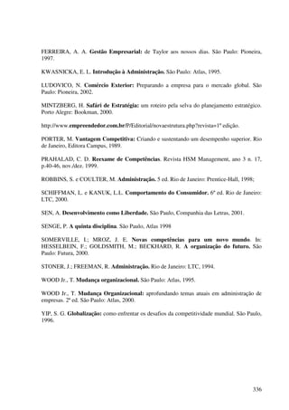 FERREIRA, A. A. Gestão Empresarial: de Taylor aos nossos dias. São Paulo: Pioneira,
1997.

KWASNICKA, E. L. Introdução à Administração. São Paulo: Atlas, 1995.

LUDOVICO, N. Comércio Exterior: Preparando a empresa para o mercado global. São
Paulo: Pioneira, 2002.

MINTZBERG, H. Safári de Estratégia: um roteiro pela selva do planejamento estratégico.
Porto Alegre: Bookman, 2000.

http://www.empreendedor.com.br/P/Editorial/novaestrutura.php?revista=1º edição.

PORTER, M. Vantagem Competitiva: Criando e sustentando um desempenho superior. Rio
de Janeiro, Editora Campus, 1989.

PRAHALAD, C. D. Reexame de Competências. Revista HSM Management, ano 3 n. 17,
p.40-46, nov./dez. 1999.

ROBBINS, S. e COULTER, M. Administração. 5 ed. Rio de Janeiro: Prentice-Hall, 1998;

SCHIFFMAN, L. e KANUK, L.L. Comportamento do Consumidor. 6º ed. Rio de Janeiro:
LTC, 2000.

SEN, A. Desenvolvimento como Liberdade. São Paulo, Companhia das Letras, 2001.

SENGE, P. A quinta disciplina. São Paulo, Atlas 1998

SOMERVILLE, I.; MROZ, J. E. Novas competências para um novo mundo. In:
HESSELBEIN, F.; GOLDSMITH, M.; BECKHARD, R. A organização do futuro. São
Paulo: Futura, 2000.

STONER, J.; FREEMAN, R. Administração. Rio de Janeiro: LTC, 1994.

WOOD Jr., T. Mudança organizacional. São Paulo: Atlas, 1995.

WOOD Jr., T. Mudança Organizacional: aprofundando temas atuais em administração de
empresas. 2ª ed. São Paulo: Atlas, 2000.

YIP, S. G. Globalização: como enfrentar os desafios da competitividade mundial. São Paulo,
1996.




                                                                                      336
 