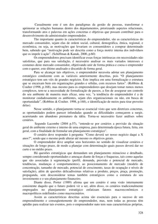 Casualmente este é um dos paradigmas da gestão de pessoas, transformar e
aprimorar as relações humanas dentro dos departamentos, priorizando aspectos relacionais,
transformando atos e palavras em ações concretas e objetivas que possam contribuir para o
desenvolvimento do administrador empreendedor.
          Tão importante quanto às características do empreendedor, são as características do
mercado consumidor, sejam elas de ordem social, cultural, demográfica, étnica, regional, e
econômica, ou seja, as motivações que levariam os consumidores a comprar determinado
bem, sabendo que “motivação pode ser descrita como a força motriz interna dos indivíduos
que os impele à ação”. (Schiffman & Kanuk, 2000, p.60)
          Os empreendedores precisam identificar essas forças intrínsecas em necessidades não
satisfeitas, que para sua satisfação, é necessário analisar os mais variados interesses e
costumes deste mercado consumidor, objetivando unir de forma prática e coesa o empreender
com o querer, este último analisado e discutido de forma geral.
          Para se alcançar tais objetivos, o empreendedor necessita adotar um planejamento
estratégico condizente com as variáveis anteriormente descritas, pois “O planejamento
estratégico tem um viés de grandes negócios. Este implica em uma formalização e estrutura
que se encaixam bem em organizações grandes e sólidas, com recursos fartos”. (Robbins &
Coulter (1998, p.168), mas mesmo para os empreendedores que desejam tomar rumos menos
complexos, tem-se a necessidade de formalização de passos, a fim de assegurar um controle
do seu ambiente de maneira mais eficaz, uma vez, “a tendência do empreendedor é a de
monitorar cuidadosamente os ambientes, sejam eles organizacionais ou não, em busca de
oportunidade”, (Robbins & Coulter. 1998, p.168), e identificação de meios para tirar proveito
delas).
          Nesse sentido, o planejamento torna-se essencial visto que sem diretrizes concretas,
as oportunidades podem parecer infundadas quando as dificuldades começarem a surgir,
acarretando um abandono prematuro da idéia. Torna-se necessário fazer análises sobre
cenários.
           Segundo Lacombe (2004 p.57), “entende-se por cenários a previsão da situação
geral do ambiente externo e interno de uma empresa, para determinada época futura, feita, em
geral, com a finalidade de formular um planejamento estratégico”.
          O cenário deve responder à pergunta: “Como deverá ser nosso negócio daqui a X
anos?”, sendo que o mesmo pode alterar até mesmo os objetivos gerais.
          O empreendedor deve ampliar seus horizontes no sentido de visualizar cenários e
situações de longo prazo, de modo a planejar com determinação quais passos deverá dar no
curto e no médio prazo.
          Há questões estratégicas que demandam um planejamento minucioso e detalhado,
sempre considerando oportunidades e ameaças diante de forças e fraquezas, tais como aquelas
que são associadas à segmentação (perfil, demanda, previsão e potencial de mercado,
tendências, mudanças e comportamentos), ao posicionamento de mercado (modelo de
concentração, tamanho de mercado, potencial de crescimento, taxas de ocupação e níveis de
satisfação), além de questões delicadíssimas relativas a produto, preços, praça, promoção,
propaganda, sem desconsiderar temas também estratégicos como a estrutura do seu
investimento e o seu planejamento financeiro.
          Diante disso, Porter (1989) afirma que um cenário é uma visão internamente
consistente daquilo que o futuro poderá vir a ser, além disso, os cenários tradicionalmente
empregados no planejamento estratégico enfatizam fatores macroeconômicos e
macropolíticos redefinidos como macrocenários.
          Assim as características descritas acima são essenciais para o sucesso de um
empreendimento e conseqüentemente do empreendedor, mas, nem todas as pessoas têm
aptidão para realizar tais eventos, pois o empreendedor nato tem suas características próprias,

                                                                                           328
 