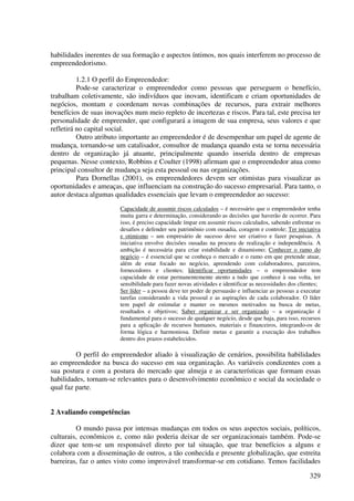 habilidades inerentes de sua formação e aspectos íntimos, nos quais interferem no processo de
empreendedorismo.

          1.2.1 O perfil do Empreendedor:
          Pode-se caracterizar o empreendedor como pessoas que perseguem o benefício,
trabalham coletivamente, são indivíduos que inovam, identificam e criam oportunidades de
negócios, montam e coordenam novas combinações de recursos, para extrair melhores
benefícios de suas inovações num meio repleto de incertezas e riscos. Para tal, este precisa ter
personalidade de empreender, que configurará a imagem de sua empresa, seus valores e que
refletirá no capital social.
          Outro atributo importante ao empreendedor é de desempenhar um papel de agente de
mudança, tornando-se um catalisador, consultor de mudança quando esta se torna necessária
dentro de organização já atuante, principalmente quando inserida dentro de empresas
pequenas. Nesse contexto, Robbins e Coulter (1998) afirmam que o empreendedor atua como
principal consultor de mudança seja esta pessoal ou nas organizações.
          Para Dornellas (2001), os empreendedores devem ser otimistas para visualizar as
oportunidades e ameaças, que influenciam na construção do sucesso empresarial. Para tanto, o
autor destaca algumas qualidades essenciais que levam o empreendedor ao sucesso:
                        Capacidade de assumir riscos calculados – é necessário que o empreendedor tenha
                        muita garra e determinação, considerando as decisões que haverão de ocorrer. Para
                        isso, é preciso capacidade ímpar em assumir riscos calculados, sabendo enfrentar os
                        desafios e defender seu patrimônio com ousadia, coragem e controle; Ter iniciativa
                        e otimismo – um empresário de sucesso deve ser criativo e fazer pesquisas. A
                        iniciativa envolve decisões ousadas na procura de realização e independência. A
                        ambição é necessária para criar estabilidade e dinamismo; Conhecer o ramo do
                        negócio – é essencial que se conheça o mercado e o ramo em que pretende atuar,
                        além de estar focado no negócio, aprendendo com colaboradores, parceiros,
                        fornecedores e clientes; Identificar oportunidades – o empreendedor tem
                        capacidade de estar permanentemente atento a tudo que conhece à sua volta, ter
                        sensibilidade para fazer novas atividades e identificar as necessidades dos clientes;
                        Ser líder – a pessoa deve ter poder de persuasão e influenciar as pessoas a executar
                        tarefas considerando a vida pessoal e as aspirações de cada colaborador. O líder
                        tem papel de estimular e manter os mesmos motivados na busca de metas,
                        resultados e objetivos; Saber organizar e ser organizado – a organização é
                        fundamental para o sucesso de qualquer negócio, desde que haja, para isso, recursos
                        para a aplicação de recursos humanos, materiais e financeiros, integrando-os de
                        forma lógica e harmoniosa. Definir metas e garantir a execução dos trabalhos
                        dentro dos prazos estabelecidos.

         O perfil do empreendedor aliado à visualização de cenários, possibilita habilidades
ao empreendedor na busca do sucesso em sua organização. As variáveis condizentes com a
sua postura e com a postura do mercado que almeja e as características que formam essas
habilidades, tornam-se relevantes para o desenvolvimento econômico e social da sociedade o
qual faz parte.


2 Avaliando competências

         O mundo passa por intensas mudanças em todos os seus aspectos sociais, políticos,
culturais, econômicos e, como não poderia deixar de ser organizacionais também. Pode-se
dizer que tem-se um responsável direto por tal situação, que traz benefícios a alguns e
colabora com a disseminação de outros, a tão conhecida e presente globalização, que estreita
barreiras, faz o antes visto como improvável transformar-se em cotidiano. Temos facilidades

                                                                                                        329
 