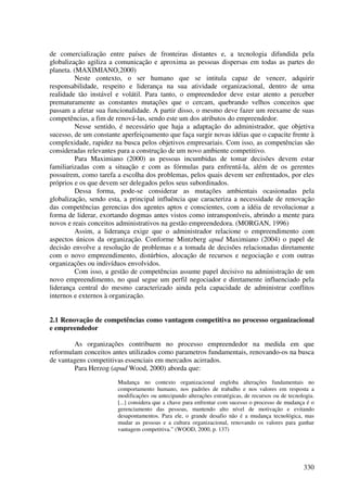 de comercialização entre países de fronteiras distantes e, a tecnologia difundida pela
globalização agiliza a comunicação e aproxima as pessoas dispersas em todas as partes do
planeta. (MAXIMIANO,2000)
          Neste contexto, o ser humano que se intitula capaz de vencer, adquirir
responsabilidade, respeito e liderança na sua atividade organizacional, dentro de uma
realidade tão instável e volátil. Para tanto, o empreendedor deve estar atento a perceber
prematuramente as constantes mutações que o cercam, quebrando velhos conceitos que
passam a afetar sua funcionalidade. A partir disso, o mesmo deve fazer um reexame de suas
competências, a fim de renová-las, sendo este um dos atributos do empreendedor.
          Nesse sentido, é necessário que haja a adaptação do administrador, que objetiva
sucesso, de um constante aperfeiçoamento que faça surgir novas idéias que o capacite frente à
complexidade, rapidez na busca pelos objetivos empresariais. Com isso, as competências são
consideradas relevantes para a construção de um novo ambiente competitivo.
          Para Maximiano (2000) as pessoas incumbidas de tomar decisões devem estar
familiarizadas com a situação e com as fórmulas para enfrentá-la, além de os gerentes
possuírem, como tarefa a escolha dos problemas, pelos quais devem ser enfrentados, por eles
próprios e os que devem ser delegados pelos seus subordinados.
          Dessa forma, pode-se considerar as mutações ambientais ocasionadas pela
globalização, sendo esta, a principal influência que caracteriza a necessidade de renovação
das competências gerencias dos agentes aptos e conscientes, com a idéia de revolucionar a
forma de liderar, exortando dogmas antes vistos como intransponíveis, abrindo a mente para
novos e reais conceitos administrativos na gestão empreendedora. (MORGAN, 1996)
          Assim, a liderança exige que o administrador relacione o empreendimento com
aspectos únicos da organização. Conforme Mintzberg apud Maximiano (2004) o papel de
decisão envolve a resolução de problemas e a tomada de decisões relacionadas diretamente
com o novo empreendimento, distúrbios, alocação de recursos e negociação e com outras
organizações ou indivíduos envolvidos.
          Com isso, a gestão de competências assume papel decisivo na administração de um
novo empreendimento, no qual segue um perfil negociador e diretamente influenciado pela
liderança central do mesmo caracterizado ainda pela capacidade de administrar conflitos
internos e externos à organização.


2.1 Renovação de competências como vantagem competitiva no processo organizacional
e empreendedor

        As organizações contribuem no processo empreendedor na medida em que
reformulam conceitos antes utilizados como parametros fundamentais, renovando-os na busca
de vantagens competitivas essenciais em mercados acirrados.
        Para Herzog (apud Wood, 2000) aborda que:
                       Mudança no contexto organizacional engloba alterações fundamentais no
                       comportamento humano, nos padrões de trabalho e nos valores em resposta a
                       modificações ou antecipando alterações estratégicas, de recursos ou de tecnologia.
                       [...] considera que a chave para enfrentar com sucesso o processo de mudança é o
                       gerenciamento das pessoas, mantendo alto nível de motivação e evitando
                       desapontamentos. Para ele, o grande desafio não é a mudança tecnológica, mas
                       mudar as pessoas e a cultura organizacional, renovando os valores para ganhar
                       vantagem competitiva.” (WOOD, 2000, p. 137)




                                                                                                    330
 