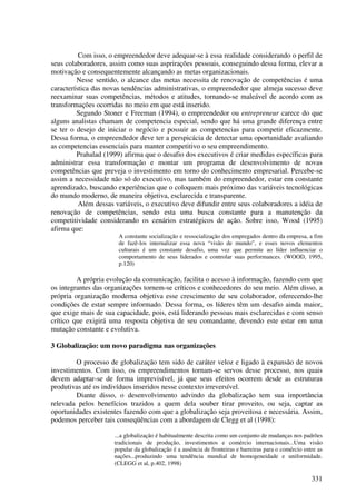 Com isso, o empreendedor deve adequar-se à essa realidade considerando o perfil de
seus colaboradores, assim como suas asprirações pessoais, conseguindo dessa forma, elevar a
motivação e consequentemente alcançando as metas organizacionais.
         Nesse sentido, o alcance das metas necessita de renovação de competências é uma
característica das novas tendências administrativas, o empreendedor que almeja sucesso deve
reexaminar suas competências, métodos e atitudes, tornando-se maleável de acordo com as
transformações ocorridas no meio em que está inserido.
         Segundo Stoner e Freeman (1994), o empreendedor ou entrepreneur carece do que
alguns analistas chamam de competencia especial, sendo que há uma grande diferença entre
se ter o desejo de iniciar o negócio e possuir as competencias para competir eficazmente.
Dessa forma, o empreendedor deve ter a perspicácia de detectar uma oportunidade avaliando
as competencias essenciais para manter competitivo o seu empreendimento.
         Prahalad (1999) afirma que o desafio dos executivos é criar medidas específicas para
administrar essa transformação e montar um programa de desenvolvimento de novas
competências que preveja o investimento em torno do conhecimento empresarial. Percebe-se
assim a necessidade não só do executivo, mas também do empreendedor, estar em constante
aprendizado, buscando experiências que o coloquem mais próximo das variáveis tecnológicas
do mundo moderno, de maneira objetiva, esclarecida e transparente.
          Além dessas variáveis, o executivo deve difundir entre seus colaboradores a idéia de
renovação de competências, sendo esta uma busca constante para a manutenção da
competitividade considerando os cenários estratégicos de ação. Sobre isso, Wood (1995)
afirma que:
                       A constante socialização e ressocialização dos empregados dentro da empresa, a fim
                       de fazê-los internalizar essa nova “visão de mundo”, e esses novos elementos
                       culturais é um constante desafio, uma vez que permite ao líder influenciar o
                       comportamento de seus liderados e controlar suas performances. (WOOD, 1995,
                       p.120)

         A própria evolução da comunicação, facilita o acesso à informação, fazendo com que
os integrantes das organizações tornem-se críticos e conhecedores do seu meio. Além disso, a
própria organização moderna objetiva esse crescimento de seu colaborador, oferecendo-lhe
condições de estar sempre informado. Dessa forma, os líderes têm um desafio ainda maior,
que exige mais de sua capacidade, pois, está liderando pessoas mais esclarecidas e com senso
crítico que exigirá uma resposta objetiva de seu comandante, devendo este estar em uma
mutação constante e evolutiva.

3 Globalização: um novo paradigma nas organizações

        O processo de globalização tem sido de caráter veloz e ligado à expansão de novos
investimentos. Com isso, os empreendimentos tornam-se servos desse processo, nos quais
devem adaptar-se de forma imprevisível, já que seus efeitos ocorrem desde as estruturas
produtivas até os indivíduos inseridos nesse contexto irreversível.
        Diante disso, o desenvolvimento advindo da globalização tem sua importância
relevada pelos benefícios trazidos a quem dela souber tirar proveito, ou seja, captar as
oportunidades existentes fazendo com que a globalização seja proveitosa e necessária. Assim,
podemos perceber tais conseqüências com a abordagem de Clegg et al (1998):

                      ...a globalização é habitualmente descrita como um conjunto de mudanças nos padrões
                      tradicionais de produção, investimentos e comércio internacionais...Uma visão
                      popular da globalização é a ausência de fronteiras e barreiras para o comércio entre as
                      nações...produzindo uma tendência mundial de homogeneidade e uniformidade.
                      (CLEGG et al, p.402, 1998)

                                                                                                        331
 