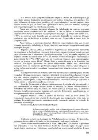 Isso provoca maior competitividade entre empresas situadas em diferentes países, já
que estarão atuando diretamente em mercados emergentes e competindo com produtos nos
quais utilizam-se de uma mesma tecnologia. O empreendedorismo provoca, portanto, uma
série de incertezas, pois de acordo com a globalização haverá pouca ou nenhuma segurança
com relação à produção, e a estabilidade comercial.
        Apesar das constantes incertezas advindas da globalização, as empresas procuram
estabelecer maior competitividade no ambiente, a fim de buscar o desenvolvimento
organizacional através da absorção e adequação das mudanças. De acordo com Ferraz et al.
(1997), as empresas estão inseridas em um ambiente dominado por modernas técnicas
produtivas, que as habilitam a competir com sucesso, favorecendo a causa justa da
competitividade.
        Nesse sentido, as empresas procuram identificar seus potenciais para que possam
competir no mercado globalizado, a fim de estabelecer suas metas e conseqüentemente suas
estratégias de ação.
          Segundo Ludovico (2002), a importância da globalização é tão grande e de maneira
tão intensa que as facilidades de penetração dos produtos nas economias do mundo ocorrem
tão seguidamente que já não causam espanto para as nações. Porém, nem todos os países e as
empresas situadas nos mesmos têm acesso aos mesmos recursos tecnológicos ou estratégicos
como salienta Yip (1992, p.45) “A inovação em produtos ou processos tende a ocorrer apenas
em um ou poucos países líderes”. Diante disso, a competitividade e os detentores das
melhores tecnologias, geralmente em países desenvolvidos, obtêm uma considerável
vantagem frente os emergentes que buscam espaço de forma onerosa, sendo obrigados a
aceitar e abrir suas fronteiras à entrada de concorrentes fortes, situação imposta pelo processo
globalizado.
          A competência torna-se, portanto, fator imprescindível nesse contexto já que definirá
o papel de liderança em mercados exigentes e à frente de novas tecnologias, fazendo com que
seja uma vantagem competitiva para as empresas que detenham esse perfil desbravador. Com
relação ao contexto global, o empreendedorismo necessita observar as mudanças constantes a
fim de manter-se eficaz em mercados tão volúveis.
          Uma das formas para se adaptar a uma economia dominada pela automatização e
pela concorrência em tempo integral dentro do mercado, os líderes, influenciadores e
formadores de opinião terão de evoluir. No futuro, como já acontece hoje, as empresas
formarão complexos empresariais mutantes, sob a pressão de inovações tecnológicas que se
sobrepõem uma às outras em ritmo alucinante.
          Segundo Prahalad (1999), a quebra de barreiras entre as áreas dentro das
organizações necessita de um sistema de disseminação das competências, onde todas as
unidades de negócios precisam ter uma compreensão comum dos padrões de evolução do
mercado e da tecnologia.
          Paralelamente, Kwasnicka (1995) aborda que:

                       As futuras organizações também verão o desaparecimento dos status diferenciais,
                       pois as pessoas trabalharão juntas, em grupos, tratando umas às outras como pares.
                       A formação dos grupos terá um significado fundamental na evolução dos problemas.
                       (KWASNICKA, 1995, p.268).

         Evidencia-se, tanto na abordagem de Prahalad quanto nas previsões de Kwasnicka,
que competências estáticas, fechadas em si mesmas estão condenadas à extinção.
         Como salienta também Somerville & Mroz (2000, p.84), “Os gerentes se percebem
mal preparados e cada vez mais frustrados diante das mutáveis regras do jogo”. Estas
características mostram aos profissionais a necessidade de uma constante evolução, de uma

                                                                                                    332
 
