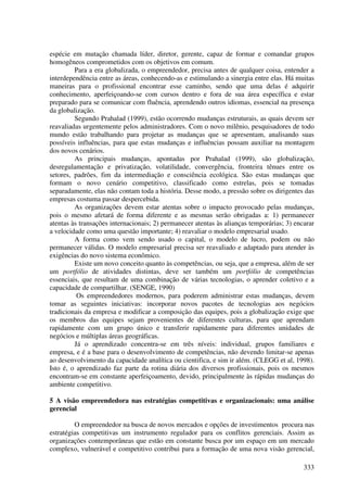 espécie em mutação chamada líder, diretor, gerente, capaz de formar e comandar grupos
homogêneos comprometidos com os objetivos em comum.
         Para a era globalizada, o empreendedor, precisa antes de qualquer coisa, entender a
interdependência entre as áreas, conhecendo-as e estimulando a sinergia entre elas. Há muitas
maneiras para o profissional encontrar esse caminho, sendo que uma delas é adquirir
conhecimento, aperfeiçoando-se com cursos dentro e fora de sua área específica e estar
preparado para se comunicar com fluência, aprendendo outros idiomas, essencial na presença
da globalização.
         Segundo Prahalad (1999), estão ocorrendo mudanças estruturais, as quais devem ser
reavaliadas urgentemente pelos administradores. Com o novo milênio, pesquisadores de todo
mundo estão trabalhando para projetar as mudanças que se apresentam, analisando suas
possíveis influências, para que estas mudanças e influências possam auxiliar na montagem
dos novos cenários.
         As principais mudanças, apontadas por Prahalad (1999), são globalização,
desregulamentação e privatização, volatilidade, convergência, fronteira tênues entre os
setores, padrões, fim da intermediação e consciência ecológica. São estas mudanças que
formam o novo cenário competitivo, classificado como estrelas, pois se tomadas
separadamente, elas não contam toda a história. Desse modo, a pressão sobre os dirigentes das
empresas costuma passar despercebida.
         As organizações devem estar atentas sobre o impacto provocado pelas mudanças,
pois o mesmo afetará de forma diferente e as mesmas serão obrigadas a: 1) permanecer
atentas às transações internacionais; 2) permanecer atentas às alianças temporárias; 3) encarar
a velocidade como uma questão importante; 4) reavaliar o modelo empresarial usado.
         A forma como vem sendo usado o capital, o modelo de lucro, podem ou não
permanecer válidas. O modelo empresarial precisa ser reavaliado e adaptado para atender às
exigências do novo sistema econômico.
         Existe um novo conceito quanto às competências, ou seja, que a empresa, além de ser
um portfólio de atividades distintas, deve ser também um portfólio de competências
essenciais, que resultam de uma combinação de várias tecnologias, o aprender coletivo e a
capacidade de compartilhar. (SENGE, 1990)
          Os empreendedores modernos, para poderem administrar estas mudanças, devem
tomar as seguintes iniciativas: incorporar novos pacotes de tecnologias aos negócios
tradicionais da empresa e modificar a composição das equipes, pois a globalização exige que
os membros das equipes sejam provenientes de diferentes culturas, para que aprendam
rapidamente com um grupo único e transferir rapidamente para diferentes unidades de
negócios e múltiplas áreas geográficas.
         Já o aprendizado concentra-se em três níveis: individual, grupos familiares e
empresa, e é a base para o desenvolvimento de competências, não devendo limitar-se apenas
ao desenvolvimento da capacidade analítica ou cientifica, e sim ir além. (CLEGG et al, 1998).
Isto é, o aprendizado faz parte da rotina diária dos diversos profissionais, pois os mesmos
encontram-se em constante aperfeiçoamento, devido, principalmente às rápidas mudanças do
ambiente competitivo.

5 A visão empreendedora nas estratégias competitivas e organizacionais: uma análise
gerencial

         O empreendedor na busca de novos mercados e opções de investimentos procura nas
estratégias competitivas um instrumento regulador para os conflitos gerenciais. Assim as
organizações contemporâneas que estão em constante busca por um espaço em um mercado
complexo, vulnerável e competitivo contribui para a formação de uma nova visão gerencial,

                                                                                           333
 
