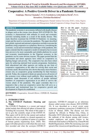 International Journal of Trend in Scientific Research and Development (IJTSRD)
Volume 6 Issue 4, May-June 2022 Available Online: www.ijtsrd.com e-ISSN: 2456 – 6470
@ IJTSRD | Unique Paper ID – IJTSRD50361 | Volume – 6 | Issue – 4 | May-June 2022 Page 1669
Cooperative: A Positive Growth Driver in a Pandemic Economy
Anigbogu, Theresa Ukamaka1
, Ph.D; Uzochukwu, Lebechukwu David2
, Ph.D;
Akwaekwe, Christian Ikechukwu1
1
Department of Cooperative Economics and Management, Nnamdi Azikiwe University (NAU), Awka, Nigeria
2
Department of Cooperative Economics and Management, Federal Cooperative College, Enugu State, Nigeria
ABSTRACT
The pandemic economy is an economy inflicted with deadly disease
or plague such as the corona virus disease 2019 (COVID-19). The
economy is characterized with setbacks in social and economic
activities including deaths as a result of the deadly disease. This
study therefore examined the COVID-19 Pandemic: its meaning,
origin and the need to overcome the pandemic. The paper described
how global, regional and national cooperation can help overcome the
pandemic using cooperative as a platform. However, considering the
economic, social and environmental challenges of the pandemic, this
paper contends that the cooperative model of enterprise has in recent
time proven to be more sustainable and reliable platform for social
and economic transformation in the Nigerian economy in the
pandemic era for some obvious reasons: The paper posited that the
government and donor agencies have relied on cooperative in
fighting hunger and poverty. The cooperative has also been relied
upon for achieving national food security programme. Institutions
both educational and other agencies are setting up one form of
cooperative organization or the other for solving their social and
economic needs. Research has also shown that many micro business
owners rely on cooperative group membership for their business
growth. Today, the cooperative ideals are spread across all sectors of
the economy even without much publicity. Most importantly the
pandemic made thousands if not millions of people informal
members of cooperative organization in an effort to survive the
vicious attack of the pandemic. The paper concludes that it is
imperative that a clear-cut cooperative sector that will serve as a
professional and institutional base for cooperative growth and
development in Nigeria be established.
KEYWORDS: Cooperative, Growth Driver, COVID-19, Pandemic
Economy
How to cite this paper: Anigbogu,
Theresa Ukamaka | Uzochukwu,
Lebechukwu David | Akwaekwe,
Christian Ikechukwu "Cooperative: A
Positive Growth Driver in a Pandemic
Economy"
Published in
International Journal
of Trend in
Scientific Research
and Development
(ijtsrd), ISSN: 2456-
6470, Volume-6 |
Issue-4, June 2022, pp.1669-1673, URL:
www.ijtsrd.com/papers/ijtsrd50361.pdf
Copyright © 2022 by author(s) and
International Journal of Trend in
Scientific Research and Development
Journal. This is an
Open Access article
distributed under the
terms of the Creative Commons
Attribution License (CC BY 4.0)
(http://creativecommons.org/licenses/by/4.0)
1. INTRODUCTION
A. The COVID-19 Pandemic: Meaning and
Origin
The COVID-19 Pandemic is a recent and topical
global malady that affected all sphere of human life
including the ecosystem. The intent of this paper is
not to give the scientific origin of the COVIV-19.
That aspect will be left for the natural and medical
scientists who are already in a heated argument on
whether the virus is a product of nature or a product
of human genetic engineering (Law, 2020). This
paper will rather present us with where the cases were
first recorded and what the acronym COVID-19
represents. COVID-19 emerged as an infectious
disease called corona virus disease 2019 (COVID-
19). It was described as a novel severe acute
respiratory syndrome coronavirus-2 (SARS-CoV-2)
(Lone & Ahmad, 2020). The disease was first
reported by officials in Wuhan City, China, in
December 2019 following the increasing reports of
the outbreak of the disease among stall owners,
market employees and regular visitors to the
wholesale food market in Wuhan City, China(World
Health Organization, 2020).The increasing cases and
spread of the virusat record speed became so alarming
IJTSRD50361
 