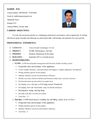 CARRIER OBJECTIVES:
To work with maximum potential in a challenging and dynamic environment, with an opportunity of working
with diverse group of people and enhancing my professional skills with learning and experience for career growth.
PROFESSIONAL EXPERIENCE:
 COMPANY : Tiatech Health Technologies Pvt Ltd
 PROJECT : NUMR,TiaEmergency, TiaCoder
 POSITION : Database administrator & Developer
 DURATION : September 2015 to currently present
 RESPONSIBILITIES:
1. NUMR: A PHP based hospital management and electronic health recording system
 PostgreSQL back end developer of the application
 Create complex functions, stored procedures and triggers to support application development
 Writing database queries for the product
 Optimize database systems for performance efficiency
 Identify any issues related to database performance and provide corrective measures
 Perform data back-up and archival on regular basis
 Developing server side logic in PHP using Laravel Framework
 Developing client side functionality using JavaScript and Jquery
 Development testing and bug fixing
 Describe work flow of software at clients
 Team Size : 12
2. TiaCoder: A PHP based doctor’s rounding list and billing system (Live at USA )
 PostgreSQL back end developer of the application
 Writing database queries for the product
 Optimize database systems for performance efficiency
 Team Size : 4
RADHIL M R
Contact number: 8891050140, 7736352468
Email id: radhil.kanjany@gmail.com
Mudatholy house
Kanjany P.O
Thrissur-680612, Kerala, India
 