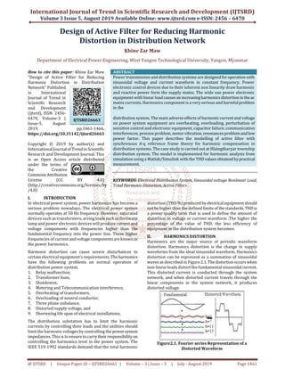 International Journal of Trend in Scientific Research and Development (IJTSRD)
Volume 3 Issue 5, August 2019 Available Online: www.ijtsrd.com e-ISSN: 2456 – 6470
@ IJTSRD | Unique Paper ID – IJTSRD26663 | Volume – 3 | Issue – 5 | July - August 2019 Page 1461
Design of Active Filter for Reducing Harmonic
Distortion in Distribution Network
Khine Zar Maw
Department of Electrical Power Engineering, West Yangon Technological University, Yangon, Myanmar
How to cite this paper: Khine Zar Maw
"Design of Active Filter for Reducing
Harmonic Distortion in Distribution
Network" Published
in International
Journal of Trend in
Scientific Research
and Development
(ijtsrd), ISSN: 2456-
6470, Volume-3 |
Issue-5, August
2019, pp.1461-1466,
https://doi.org/10.31142/ijtsrd26663
Copyright © 2019 by author(s) and
International Journalof Trendin Scientific
Research and Development Journal. This
is an Open Access article distributed
under the terms of
the Creative
CommonsAttribution
License (CC BY 4.0)
(http://creativecommons.org/licenses/by
/4.0)
ABSTRACT
Power transmission and distribution systems are designed foroperation with
sinusoidal voltage and current waveform in constant frequency. Power
electronic control devices due to their inherent non linearity draw harmonic
and reactive power form the supply mains. The wide use power electronic
equipment with linear loadcauses an increasingharmonicsdistortionintheac
mains currents. Harmonics component is a very serious and harmfulproblem
in the
distribution system. The main adverse effects of harmoniccurrentand voltage
on power system equipment are overheating, overloading, perturbation of
sensitive control and electronic equipment, capacitor failure, communication
interferences, process problem, motor vibration,resonancesproblem and low
power factor. This paper describes the modelling of active filter with
synchronous d-q reference frame theory for harmonic compensation in
distribution systems. The case study is carried out at Hlaingtharyar township
distribution system. The model is implemented for harmonic analysis from
simulation using a Matlab/Simulink with the THD valuesobtained bypractical
measurement.
KEYWORDS: Electrical Distribution System, Sinusoidal voltage Nonlinear Load,
Total Harmonic Distortion, Active Filters
I. INTRODUCTION
In electrical power system, power harmonics has become a
serious problem nowadays. The electrical power system
normally operates at 50 Hz frequency. However, saturated
devices such as transformers, arcing loadssuch asflorescent
lamp and power electronic devices will produce currentand
voltage components with frequencies higher than the
fundamental frequency into the power line. These higher
frequencies of currentandvoltagecomponentsareknownas
the power harmonics.
Harmonic distortion can cause severe disturbances to
certain electrical equipment’s requirements. Theharmonics
have the following problems on normal operation of
distribution power system.
1. Relay malfunction,
2. Transformer hum,
3. Shutdowns,
4. Metering and Telecommunication interference,
5. Overheating of transformers,
6. Overloading of neutral conductor,
7. Three phase unbalance,
8. Distorted supply voltage, and
9. Shortening life span of electrical installations.
The distribution substation has to limit the harmonic
currents by controlling their loads and the utilities should
limit the harmonic voltages by controlling the powersystem
impedances. This is to ensure to carrytheirresponsibility on
controlling the harmonics level in the power system. The
IEEE 519-1992 standards demand that the total harmonic
distortion (THD %)produced byelectricalequipmentshould
not be higher than the defined limits of thestandards.THDis
a power quality term that is used to define the amount of
distortion in voltage or current waveform .The higher the
percentage of the value of THD, the less efficiency of
equipment in the distribution system becomes.
II. HARMONICS DISTORTION
Harmonics are the major source of periodic waveform
distortion. Harmonics distortion is the change in supply
waveforms from the ideal sinusoidal waveform. Harmonics
distortion can be expressed as a summation of sinusoidal
waves as described in Figure 2.1. Thedistortionoccurswhen
non-linear loads distort the fundamental sinusoidal current.
This distorted current is conducted through the system
network, and when distorted current travels through the
linear components in the system network, it produces
distorted voltage.
Figure2.1. Fourier series Representation of a
Distorted Waveform
IJTSRD26663
 