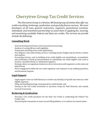 Cherrytree Group Tax Credit Services
The Cherrytree Group is a Newton, MA based group of entities that offer tax
credit consulting, brokerage, syndication, and specialty finance services. We serve
developers of all sizes, general contractors, engineers, geotechnical scientists,
individuals, and investment partnerships to assist them in applying for, securing,
and monetizing available Federal and State tax credits. The services we provide
include the following:
Consulting Work
i General development finance and transactional structuring;
i Analysis of a project’s tax credit eligibility;
i Preparation and filing of tax credit applications;
i Due diligence and underwriting services, including project budget and pro-forma creation
and analysis;
i Accounting services, such as building of tax credit eligible cost spreadsheets, accumulation
and verification of back-up documentation to substantiate tax credit eligible costs such as
invoices, cancelled checks, or statements/registers;
i Strategic advice on regulatory tendencies, direct interaction with regulators on the state and
federal level;
i Direct engagement within the tax credit regulators and response to any auditing questions,
and document requests.
Legal Support
i Legal support from our Staff Attorney to resolve any denial(s) of specific line-item tax credit
eligible expenses;
i Filing and handling hearings on proposed tax credit denials; and
i Closing on the Tax Credit investment or purchase using our Staff Attorney, and outside
Counsel if necessary.
Brokering & Syndication
i Securing a Tax Credit purchaser for the State Tax Credit or syndicating the Federal Tax
Credits; and
i Structuring the transaction to meet current IRS guidelines, or to achieve tax neutral status.
 