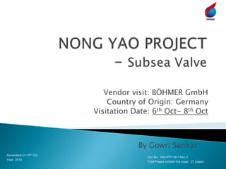 Vendor visit: BÖHMER GmbH
Country of Origin: Germany
Visitation Date: 6th Oct- 8th Oct
Generated on 10th Oct
Year: 2014
By Gowri Sankar
Doc No. Info-PPT-001 Rev.0
Total Pages include this page : 27 pages
 