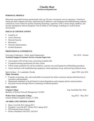 Chastity Root
chastityroot@gmail.com
PERSONAL PROFILE
Motivated, personable business professional with over 20 years of customer service experience. Training in
setting up small computer networks, administering IP addresses, and managing and troubleshooting computer
connectivity issues Talent for quickly mastering technology; experience with a variety design, database, and
account management software programs. Proven ability to self-manage, including in a work-at-home
environment.
SKILLS & CERTIFICATIONS
 CompTia A+
 Active Directory
 Network Security
 Biometrics
 Network Administration
 Incident Response
PROFESSIONAL EXPERIENCE
Convergys Corporation – Home Agent Organization Nov 2010 – Present
Technical Support/Customer Service Account Supervisor
 Assist agents with solving issues, answering escalated calls
 Completed training requirements for three clients
 Follow proper guidelines for call de-escalation, customer care and Equipment and Bundling procedures
 Assist customers with troubleshooting equipment, initial equipment set up, and resolving technical issues
Spirit Airlines – Ft. Lauderdale, Florida April 1999- July 2010
Flight Attendant
 Created a welcoming, safe, and comfortable environment for airline customers and provided direction to
coworkers and passengers
 Maintained compliance with all Federal Aviation Regulations and company policies and procedures.
 Increased revenue through effective marketing of onboard products
EDUCATION
Virginia College Exp. Grad Date Dec 2016
Bachelor of Science Network Management 3.6 GPA
Walter State Community College Aug 2012 – May 2013
General Studies/Computer Science 3.7 GPA
AWARDS AND CERTIFICATIONS
 Dean’s List Fall 2012, Spring 2013
 President’s List Fall 2013, Winter 2014, Spring 2014
 PTK National Honor Society
 Perfect Attendance Fall 2012, Fall 2013
 