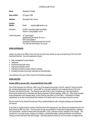 CURRICULUM VITAE
Name: Nasseema Crowley
Date of Birth: 22 August 1956
Address: Worcester Park, Surrey
Contact
Details: Email: nasseema@hotmail.co.uk
Education: 6 CSE’s, including English and Maths
Pitman’s Typing Stages I and II
Further Education: ‘O’ Level English
Speedwriting Shorthand, 80 w.p.m.
RSA Typing Stage II
Certificate of Natural Sciences from the OU
The Arts Past and Present, OU course
WORK EXPERIENCE
I began my career as an Office Junior and over the years have worked my way up to becoming a PA to the Chief
Executive/Chairman. My work experience includes:
 Diary management (using Outlook).
 Telephone.
 Shorthand/copy/audio typing.
 Organising corporate events.
 Arranging and taking minutes of Board meetings.
 Arranging business travel (both nationally and internationally).
I am proficient in the use of Word, Excel and PowerPoint packages.
WORK HISTORY
October 2005 to January 2015 - Associated British Ports (ABP)
PA to Chief Executive and Chairman. ABP is one of the largest ports groups in the UK, owning 21 ports around the
UK, including Southampton and Hull. I joined ABP on a one year contract to cover maternity leave as PA to the
Chairman and General Counsel. The Chairman was also Chair to other companies and I was responsible for
ensuring that diaries were co-ordinated with these companies for Board meetings, AGMs, etc. Other duties included
travel arrangements and message taking, as the Chairman was often out of the office. I maintained his holiday
spreadsheet, as he had a home abroad and members of his family used it on a rota basis during the summer.
My main duties for the General Counsel were filing, handling telephone calls, arranging meetings and typing letters
and memos.
At the time my contract expired, the then Chief Executive’s PA resigned and I was offered and accepted the post, as I
liked working at ABP very much. Over the years my role has expanded to incorporate arranging dinners, corporate
and social events. Guests for these events included MPs, Lords, customers and key members of the industry. This
involved me in sourcing venues, sending out invitations, coordinating replies, ordering food/drinks and at all times
making sure that costs were kept within budget. I also kept absence records for one of our teams, arranged ad hoc
 