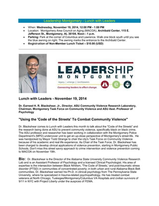 Leadership Montgomery - Lunch with Leaders
• When: Wednesday, November 19, 2014, 12:00 PM - 1:00 PM
• Location: Montgomery Area Council on Aging (MACOA), Archibald Center, 115 E.
Jefferson St., Montgomery, AL 36104, Noon - 1 p.m.
• Parking: Park at the corner of Columbus and Lawrence. Walk one block south until you see
the blue awning on right. The awning marks the entrance to the Archibald Center.
• Registration of Non-Member Lunch Ticket – $10.00 (USD)
Lunch with Leaders - November 19, 2014
Dr. Earnest H. R. Blackshear, Jr., Director, ASU Community Violence Research Laboratory,
Chairman, Montgomery Task Force on Community Violence and ASU Asst. Professor of
Psychology
"Using the 'Code of the Streets' To Combat Community Violence"
Dr. Blackshear comes to Lunch with Leaders this month to talk about the "Code of the Streets" and
the research being done at ASU to prevent community violence, specifically black on black crime.
The ASU professor and researcher has been working in collaboration with the Montgomery Police
Department's (MPD) undercover unit to get an up-close perspective of Montgomery's street life. He
was handpicked by Mayor Todd Strange to chair the city's Task Force on Community Violence
because of his academic and real life experience. As Chair of the Task Force, Dr. Blackshear has
been charged to develop clinical applications of violence prevention, starting in Montgomery Public
Schools. Don't miss this street savvy approach to crime intervention and violence prevention coming
to MACOA on November 19th.
Bio: Dr. Blackshear is the Director of the Alabama State University Community Violence Research
Lab and is an Assistant Professor of Psychology and a licensed Clinical Psychologist. His area of
expertise is the intersection between Black Nihilism, 'The Code of Streets,' and post-traumatic stress
disorder (PTSD) in communities of concentrated poverty; in both urban and rural Alabama Black Belt
communities. Dr. Blackshear earned his Ph.D. in clinical psychology from The Pennsylvania State
University, where he specialized in trauma-related psychopathology. He has treated combat
veterans at North Chicago, Tuskegee/Montgomery/Columbus VA Hospitals and civilian survivors of
9/11 in NYC with Project Liberty under the auspices of FEMA.
 