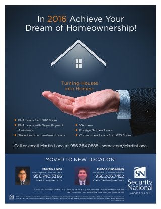 In 2016 Achieve Your
Dream of Homeownership!
Turning Houses
into Homes™
■ 	 FHA Loans from 580 Score
■ 	 FHA Loans with Down Payment
	 Assistance
■ 	 Stated Income Investment Loans
■ 	 VA Loans
■ 	 Foreign National Loans
■ 	 Conventional Loans from 620 Score
Call or email Martin Lona at 956.284.0888 | snmc.com/MartinLona
Martin Lona
Loan Originator | NMLS# 409574
956.740.3386
Martin.Lona@snmc.com
This is not a commitment to make a loan. Loans are subject to borrower and property qualifications. Contact loan officer listed for an accurate, personalized quote.
Interest rates and program guidelines are subject to change without notice. SecurityNational Mortgage Company Inc. is an Equal Housing Lender NMLS# 3116.
SNMC0116MISC587
120 W. VILLAGE BLVD, SUITE 121 | LAREDO, TX 78045 | 956.284.0888 | BRANCH NMLS# 905433
SECURITYNATIONAL MORTGAGE COMPANY, INC. | NMLS# 3116
Carlos Caballero
Loan Processor | Account Executive
956.206.7452
Carlos.Caballero@snmc.com
MOVED TO NEW LOCATION!
 