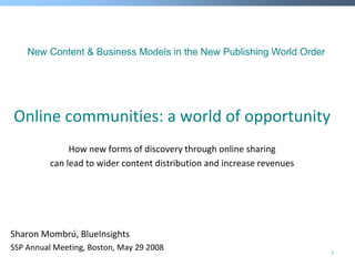 New Content & Business Models in the New Publishing World Order




Online communities: a world of opportunity
               How new forms of discovery through online sharing
          can lead to wider content distribution and increase revenues




Sharon Mombrú, BlueInsights
SSP Annual Meeting, Boston, May 29 2008                                  1
 