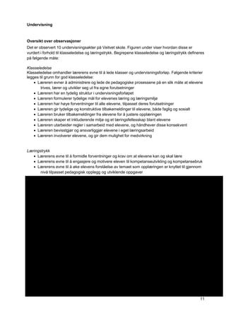 11
Undervisning
Oversikt over observasjoner
Det er observert 10 undervisningsøkter på Veitvet skole. Figuren under viser hvordan disse er
vurdert i forhold til klasseledelse og læringstrykk. Begrepene klasseledelse og læringstrykk defineres
på følgende måte:
Klasseledelse
Klasseledelse omhandler lærerens evne til å lede klasser og undervisningsforløp. Følgende kriterier
legges til grunn for god klasseledelse:
Læreren evner å administrere og lede de pedagogiske prosessene på en slik måte at elevene
trives, lærer og utvikler seg ut fra egne forutsetninger
Læreren har en tydelig struktur i undervisningsforløpet
Læreren formulerer tydelige mål for elevenes læring og læringsmiljø
Læreren har høye forventninger til alle elevene, tilpasset deres forutsetninger
Læreren gir tydelige og konstruktive tilbakemeldinger til elevene, både faglig og sosialt
Læreren bruker tilbakemeldinger fra elevene for å justere opplæringen
Læreren skaper et inkluderende miljø og et læringsfellesskap blant elevene
Læreren utarbeider regler i samarbeid med elevene, og håndhever disse konsekvent
Læreren bevisstgjør og ansvarliggjør elevene i eget læringsarbeid
Læreren involverer elevene, og gir dem mulighet for medvirkning
Læringstrykk
Lærerens evne til å formidle forventninger og krav om at elevene kan og skal lære
Lærerens evne til å engasjere og motivere eleven til kompetanseutvikling og kompetansebruk
Lærerens evne til å øke elevens forståelse av temaet som opplæringen er knyttet til gjennom
nivå tilpasset pedagogisk opplegg og utviklende oppgaver
 