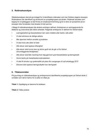 16
5. Rotårsaksanalyse
Ståstedsanalysen dannet grunnlaget for å identifisere rotårsaker som kan forklare dagens situasjon.
Rotårsakene ble identifisert og strukturert av prosjektgruppen på skolen. Rotårsak benyttes som
begrep for å tydeliggjøre at det finnes en årsakssammenheng og for å sikre at symptomer på en
situasjon ikke forveksles med årsaken til det samme.
I tillegg til rotårsaksanalysen ble skolens ambisjon definert. Ambisjonen er retningsgivende for
tiltakene og overordnet det videre arbeidet. Følgende ambisjoner er definert for Veitvet skole:
• Læringstrykket og klasseledelsen bør være middels eller bedre i alle økter
• Vi skal eliminere de dårlige øktene
• Mer åpenhet mellom ansatte og ledelsen
• Vi skal heve alle økter et hakk
• Alle elever skal oppleve tilhørighet
• Alle elever skal kunne lese og skrive godt når de går ut fra Veitvet
(Grunnleggende ferdigheter)
• Alle elever skal føle mestring hver dag gjennom god klasseledelse og læringstrykk
• Score bedre på medarbeiderundersøkelsen
• Vi skal få struktur og systematikk på plass før overgangen til nytt skolebygg 2015
• Elevene skal oppleve læringsutbytte hver læringsøkt
6. Tiltaksområder
På grunnlag av rotårsaksanalyse og ambisjonsnivå identifiserte prosjektgruppen på Veitvet skole 2
områder som det er behov for å sette inn tiltak på.
Tiltak 1: Oppfølging av lærerne fra ledelsen
Tiltak 2: Felles praksis
 