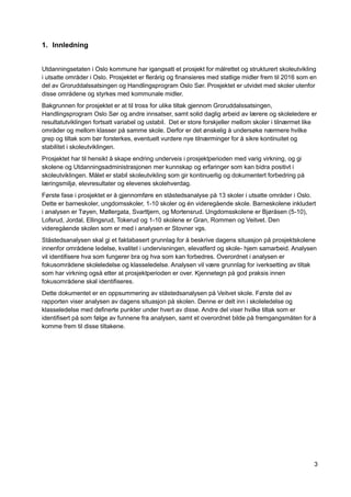 3
1. Innledning
Utdanningsetaten i Oslo kommune har igangsatt et prosjekt for målrettet og strukturert skoleutvikling
i utsatte områder i Oslo. Prosjektet er flerårig og finansieres med statlige midler frem til 2016 som en
del av Groruddalssatsingen og Handlingsprogram Oslo Sør. Prosjektet er utvidet med skoler utenfor
disse områdene og styrkes med kommunale midler.
Bakgrunnen for prosjektet er at til tross for ulike tiltak gjennom Groruddalssatsingen,
Handlingsprogram Oslo Sør og andre innsatser, samt solid daglig arbeid av lærere og skoleledere er
resultatutviklingen fortsatt variabel og ustabil. Det er store forskjeller mellom skoler i tilnærmet like
områder og mellom klasser på samme skole. Derfor er det ønskelig å undersøke nærmere hvilke
grep og tiltak som bør forsterkes, eventuelt vurdere nye tilnærminger for å sikre kontinuitet og
stabilitet i skoleutviklingen.
Prosjektet har til hensikt å skape endring underveis i prosjektperioden med varig virkning, og gi
skolene og Utdanningsadministrasjonen mer kunnskap og erfaringer som kan bidra positivt i
skoleutviklingen. Målet er stabil skoleutvikling som gir kontinuerlig og dokumentert forbedring på
læringsmiljø, elevresultater og elevenes skolehverdag.
Første fase i prosjektet er å gjennomføre en ståstedsanalyse på 13 skoler i utsatte områder i Oslo.
Dette er barneskoler, ungdomsskoler, 1-10 skoler og én videregående skole. Barneskolene inkludert
i analysen er Tøyen, Møllergata, Svarttjern, og Mortensrud. Ungdomsskolene er Bjøråsen (5-10),
Lofsrud, Jordal, Ellingsrud, Tokerud og 1-10 skolene er Gran, Rommen og Veitvet. Den
videregående skolen som er med i analysen er Stovner vgs.
Ståstedsanalysen skal gi et faktabasert grunnlag for å beskrive dagens situasjon på prosjektskolene
innenfor områdene ledelse, kvalitet i undervisningen, elevatferd og skole- hjem samarbeid. Analysen
vil identifisere hva som fungerer bra og hva som kan forbedres. Overordnet i analysen er
fokusområdene skoleledelse og klasseledelse. Analysen vil være grunnlag for iverksetting av tiltak
som har virkning også etter at prosjektperioden er over. Kjennetegn på god praksis innen
fokusområdene skal identifiseres.
Dette dokumentet er en oppsummering av ståstedsanalysen på Veitvet skole. Første del av
rapporten viser analysen av dagens situasjon på skolen. Denne er delt inn i skoleledelse og
klasseledelse med definerte punkter under hvert av disse. Andre del viser hvilke tiltak som er
identifisert på som følge av funnene fra analysen, samt et overordnet bilde på fremgangsmåten for å
komme frem til disse tiltakene.
 