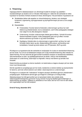 4
2. Tilnærming
Utgangspunktet for ståstedsanalysen var utfordringer knyttet til variasjon og ustabilitet i
resultatutviklingen på skolene som er inkludert. Med bakgrunn i dette ble det utarbeidet en rekke
hypoteser for teoretisk å forklare årsakene til disse utfordringene. Fokusområdene i hypotesene var:
► Skoleledelse dekker alle aspekter av virksomhetsstyring i skolene, som strategisk
fundament, organisering, styringsprosesser og styringsinformasjon på tvers av de utvalgte
skolene
► Klasseledelse
► Forberedelse: Hvordan lærerne forbereder undervisningen og fokus har vært
tidsbruk og arbeidsmetoder, bruk av læreplanen, samt hvilke pedagogiske strategier
man velger for de ulike elevtypene i klassen
► Undervisning: Hvordan undervisningen faktisk gjennomføres, i forhold til hvordan
klasseromsledelse fungerer, hvilke pedagogiske grep som gir effekt, hvordan
elevene aktiveres og hvordan ro og orden kontrolleres
► Oppfølging: Arbeidet etter at undervisningen er gjennomført, og fokus har vært
forholdet mellom lærer og elev, tilbakemelding til/fra elever, samhandling med
kontaktlærer, foresatt og andre aktører som PP-tjenesten, BUP og andre
På bakgrunn av hypotesene ble det utarbeidet en analyseplan for å sikre en standardisert tilnærming
på hver skole. For å ha en så faktabasert analyse som mulig inneholdt tilnærming ulike metoder for
datainnhenting. På hver skole ble det gjennomført kvantitative analyser av eksisterende statistikker,
dokumentanalyser av plan- og oppfølgingsstrukturer på skolen, intervju med skoleledelse,
observasjon av undervisning, observasjon av fagmøter, intervju med lærere og samtale med
foresatte.
Datainnhenting og analysen av denne resulterte i en beskrivelse av dagens situasjon på hver skole
innen hvert fokusområde.
Det ble opprettet en prosjektgruppe på hver skole, bestående av skolens ledelse og representanter
for lærerne, samt den erfarne læreren som deltok i observasjonene av undervisningen.
På bakgrunn av analysen ble ”rotårsakene” til dagens situasjon identifisert gjennom arbeidsmøter i
prosjektgruppen. Rotårsakene dannet igjen grunnlaget for utviklingen av forslag til tiltak.
Ståstedsanalysen har blitt gjennomført som et samarbeid mellom den enkelte skole,
Utdanningsadministrasjonen og Ernst & Young. Ernst & Young har fasilitert gjennomføringen av
datainnhenting og analyse. Tiltakene er utarbeidet av hver skole. Det har til en hver tid vært skolen
som organisasjon som har blitt analysert.
Ernst & Young, desember 2012
 