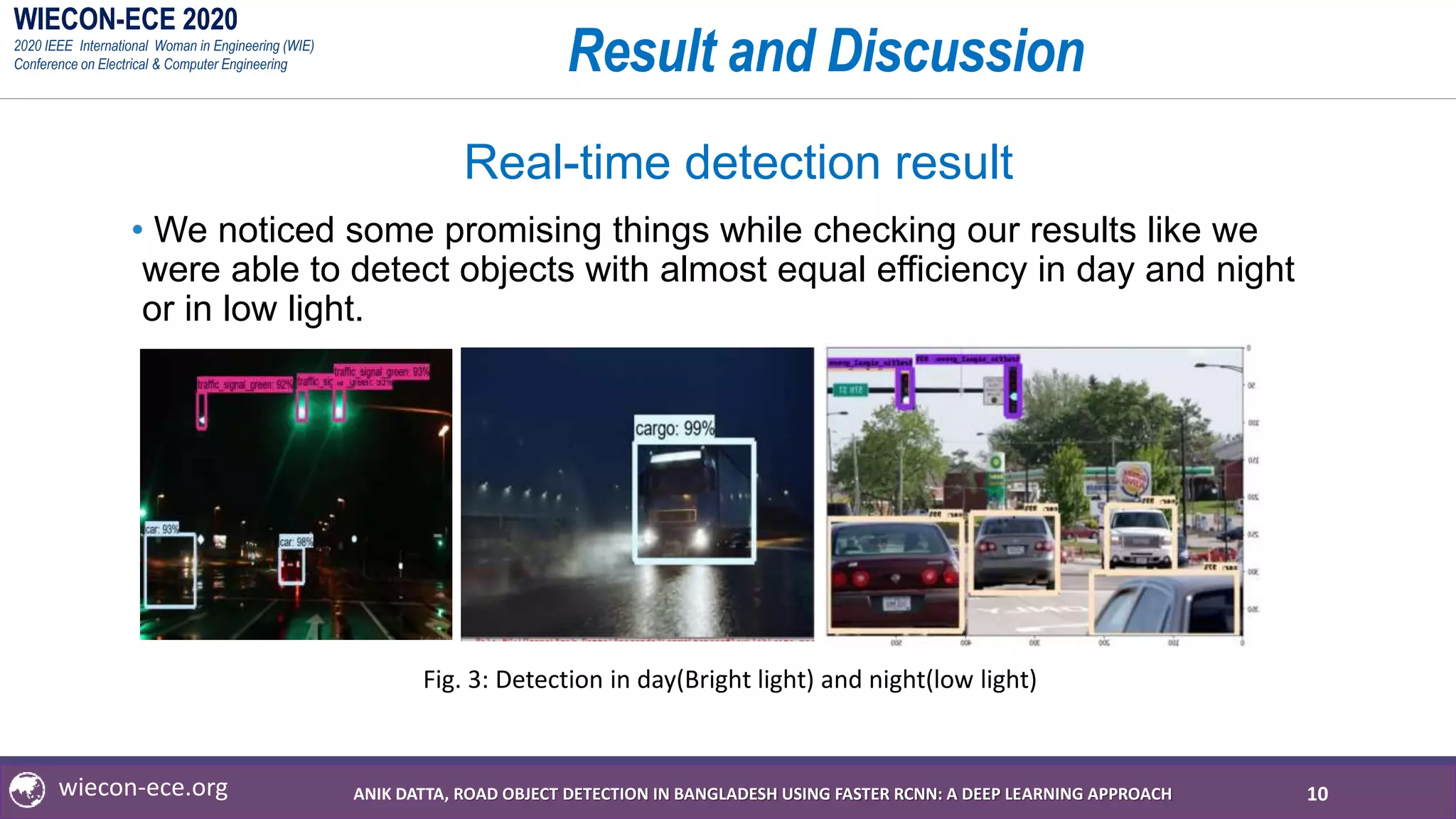 WIECON-ECE 2020
2020 IEEE International Woman in Engineering (WIE)
Conference on Electrical & Computer Engineering
wiecon-ece.org
Result and Discussion
Real-time detection result
• We noticed some promising things while checking our results like we
were able to detect objects with almost equal efficiency in day and night
or in low light.
10
Fig. 3: Detection in day(Bright light) and night(low light)
ANIK DATTA, ROAD OBJECT DETECTION IN BANGLADESH USING FASTER RCNN: A DEEP LEARNING APPROACH
 