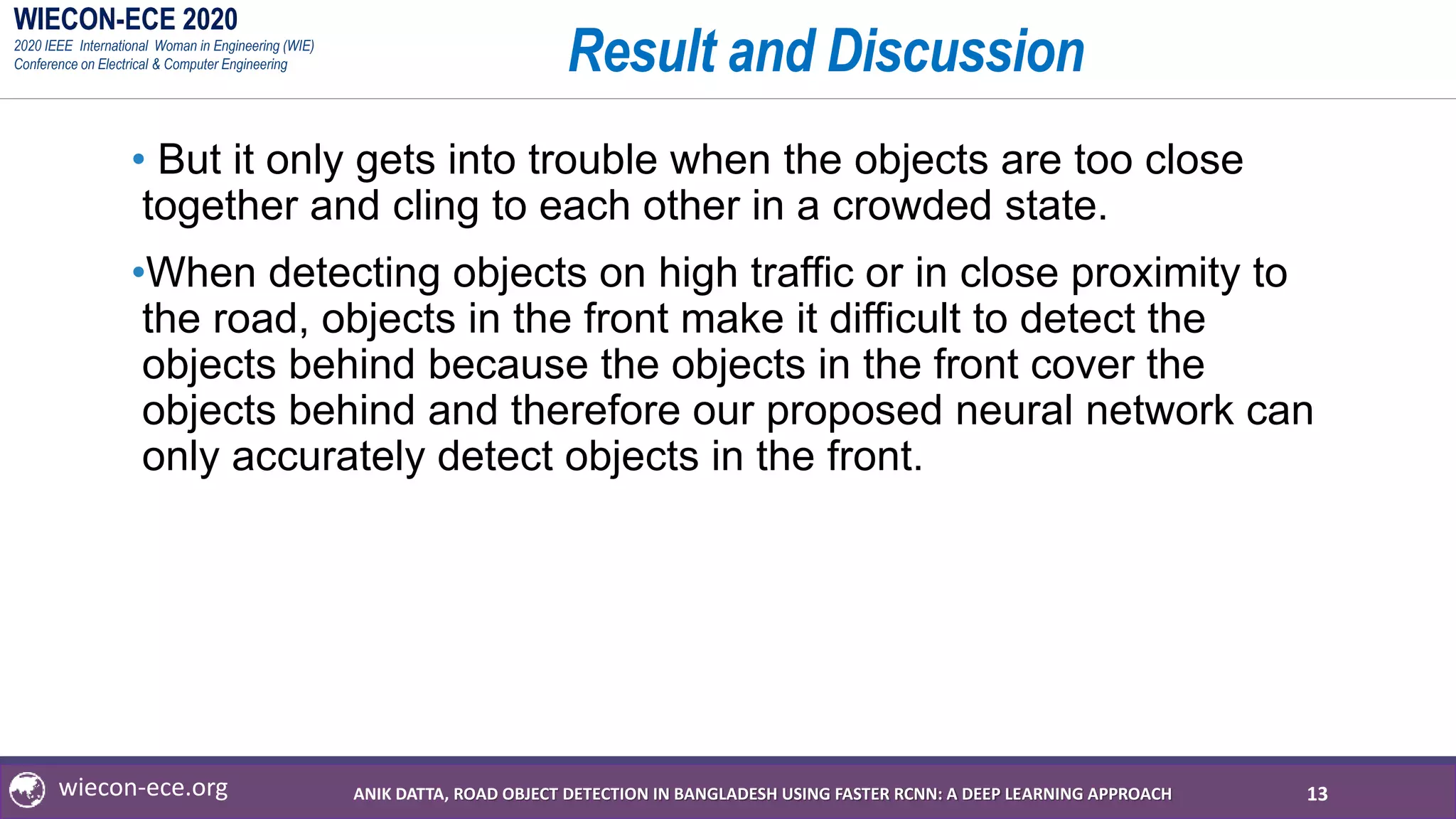 WIECON-ECE 2020
2020 IEEE International Woman in Engineering (WIE)
Conference on Electrical & Computer Engineering
wiecon-ece.org
Result and Discussion
• But it only gets into trouble when the objects are too close
together and cling to each other in a crowded state.
•When detecting objects on high traffic or in close proximity to
the road, objects in the front make it difficult to detect the
objects behind because the objects in the front cover the
objects behind and therefore our proposed neural network can
only accurately detect objects in the front.
13ANIK DATTA, ROAD OBJECT DETECTION IN BANGLADESH USING FASTER RCNN: A DEEP LEARNING APPROACH
 