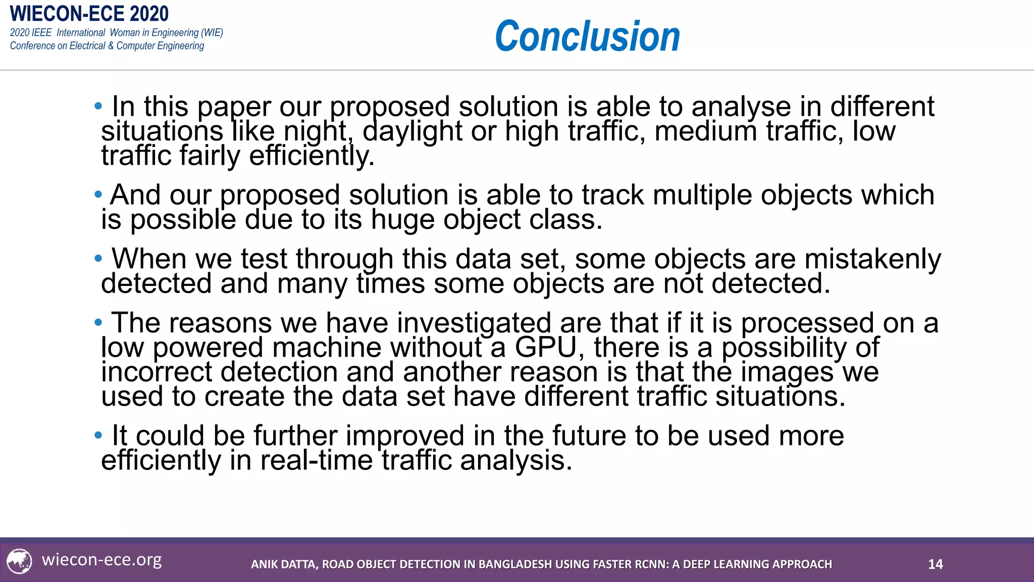 WIECON-ECE 2020
2020 IEEE International Woman in Engineering (WIE)
Conference on Electrical & Computer Engineering
wiecon-ece.org
Conclusion
• In this paper our proposed solution is able to analyse in different
situations like night, daylight or high traffic, medium traffic, low
traffic fairly efficiently.
• And our proposed solution is able to track multiple objects which
is possible due to its huge object class.
• When we test through this data set, some objects are mistakenly
detected and many times some objects are not detected.
• The reasons we have investigated are that if it is processed on a
low powered machine without a GPU, there is a possibility of
incorrect detection and another reason is that the images we
used to create the data set have different traffic situations.
• It could be further improved in the future to be used more
efficiently in real-time traffic analysis.
14ANIK DATTA, ROAD OBJECT DETECTION IN BANGLADESH USING FASTER RCNN: A DEEP LEARNING APPROACH
 
