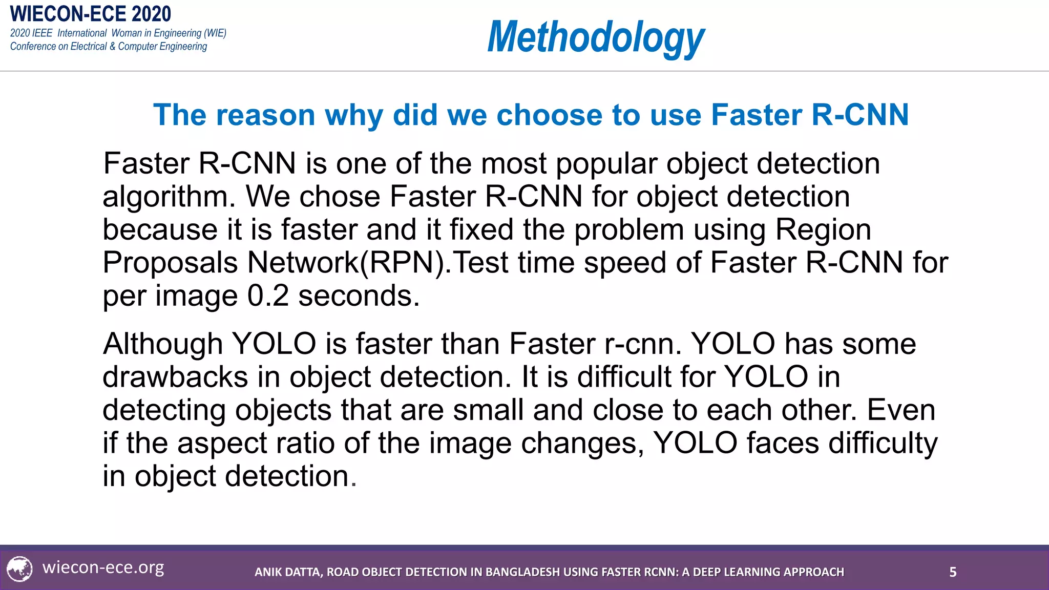 WIECON-ECE 2020
2020 IEEE International Woman in Engineering (WIE)
Conference on Electrical & Computer Engineering
wiecon-ece.org
Methodology
The reason why did we choose to use Faster R-CNN
Faster R-CNN is one of the most popular object detection
algorithm. We chose Faster R-CNN for object detection
because it is faster and it fixed the problem using Region
Proposals Network(RPN).Test time speed of Faster R-CNN for
per image 0.2 seconds.
Although YOLO is faster than Faster r-cnn. YOLO has some
drawbacks in object detection. It is difficult for YOLO in
detecting objects that are small and close to each other. Even
if the aspect ratio of the image changes, YOLO faces difficulty
in object detection.
5ANIK DATTA, ROAD OBJECT DETECTION IN BANGLADESH USING FASTER RCNN: A DEEP LEARNING APPROACH
 