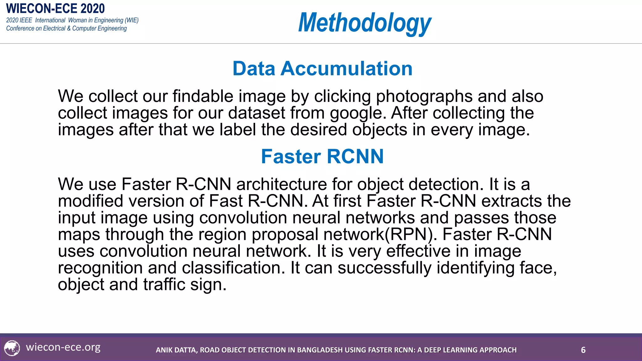 WIECON-ECE 2020
2020 IEEE International Woman in Engineering (WIE)
Conference on Electrical & Computer Engineering
wiecon-ece.org
Methodology
Data Accumulation
We collect our findable image by clicking photographs and also
collect images for our dataset from google. After collecting the
images after that we label the desired objects in every image.
Faster RCNN
We use Faster R-CNN architecture for object detection. It is a
modified version of Fast R-CNN. At first Faster R-CNN extracts the
input image using convolution neural networks and passes those
maps through the region proposal network(RPN). Faster R-CNN
uses convolution neural network. It is very effective in image
recognition and classification. It can successfully identifying face,
object and traffic sign.
6ANIK DATTA, ROAD OBJECT DETECTION IN BANGLADESH USING FASTER RCNN: A DEEP LEARNING APPROACH
 