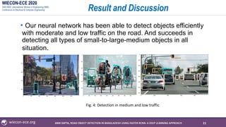 WIECON-ECE 2020
2020 IEEE International Woman in Engineering (WIE)
Conference on Electrical & Computer Engineering
wiecon-ece.org
Result and Discussion
• Our neural network has been able to detect objects efficiently
with moderate and low traffic on the road. And succeeds in
detecting all types of small-to-large-medium objects in all
situation.
11
Fig. 4: Detection in medium and low traffic
ANIK DATTA, ROAD OBJECT DETECTION IN BANGLADESH USING FASTER RCNN: A DEEP LEARNING APPROACH
 