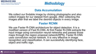 WIECON-ECE 2020
2020 IEEE International Woman in Engineering (WIE)
Conference on Electrical & Computer Engineering
wiecon-ece.org
Methodology
Data Accumulation
We collect our findable image by clicking photographs and also
collect images for our dataset from google. After collecting the
images after that we label the desired objects in every image.
Faster RCNN
We use Faster R-CNN architecture for object detection. It is a
modified version of Fast R-CNN. At first Faster R-CNN extracts the
input image using convolution neural networks and passes those
maps through the region proposal network(RPN). Faster R-CNN
uses convolution neural network. It is very effective in image
recognition and classification. It can successfully identifying face,
object and traffic sign.
6ANIK DATTA, ROAD OBJECT DETECTION IN BANGLADESH USING FASTER RCNN: A DEEP LEARNING APPROACH
 