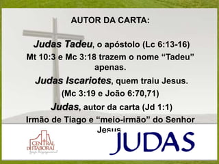 AUTOR DA CARTA:
Judas Tadeu, o apóstolo (Lc 6:13-16)
Mt 10:3 e Mc 3:18 trazem o nome “Tadeu”
apenas.
Judas Iscariotes, quem traiu Jesus.
(Mc 3:19 e João 6:70,71)
Judas, autor da carta (Jd 1:1)
Irmão de Tiago e “meio-irmão” do Senhor
Jesus.
 